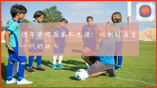 德布劳内国家队生涯：比利时黄金一代的核心
